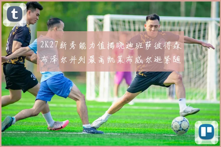 2K27新秀能力值揭晓迪班萨彼得森布泽尔并列最高凯莱布威尔逊紧随其后