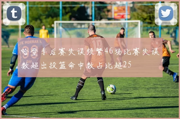 哈登季后赛失误频繁46场比赛失误数超出投篮命中数占比超25