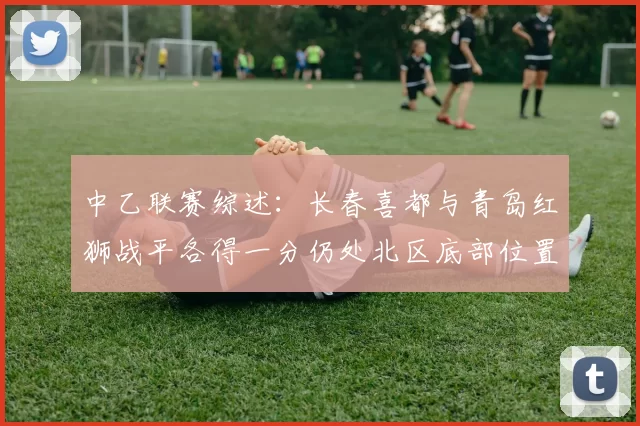 中乙联赛综述：长春喜都与青岛红狮战平各得一分仍处北区底部位置