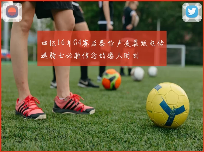回忆16年G4赛后泰伦卢凌晨致电传递骑士必胜信念的感人时刻