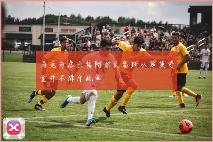 马竞考虑出售阿尔瓦雷斯以筹集资金并不排斥此举