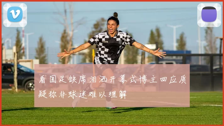 看国足缺席泪洒开幕式博主回应质疑称非球迷难以理解