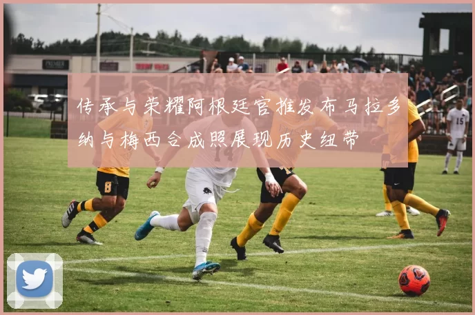 传承与荣耀阿根廷官推发布马拉多纳与梅西合成照展现历史纽带