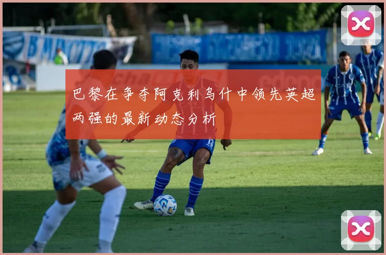 巴黎在争夺阿克利乌什中领先英超两强的最新动态分析