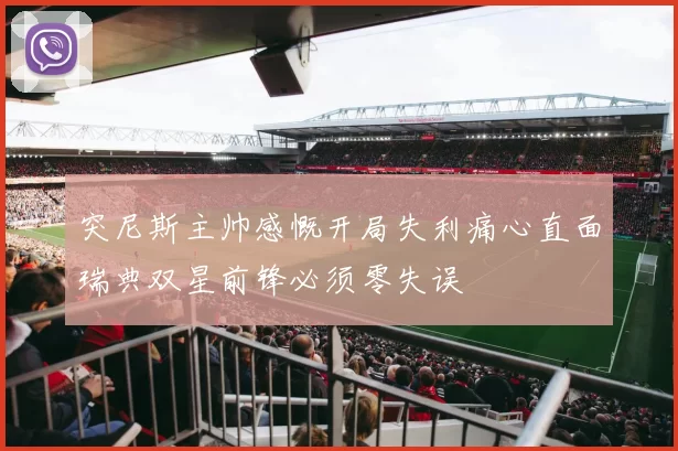 突尼斯主帅感慨开局失利痛心直面瑞典双星前锋必须零失误