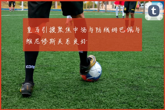 皇马引援聚焦中场与防线姆巴佩与维尼修斯关系良好