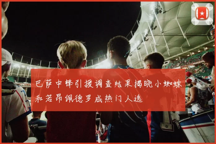巴萨中锋引援调查结果揭晓小蜘蛛和若昂佩德罗成热门人选