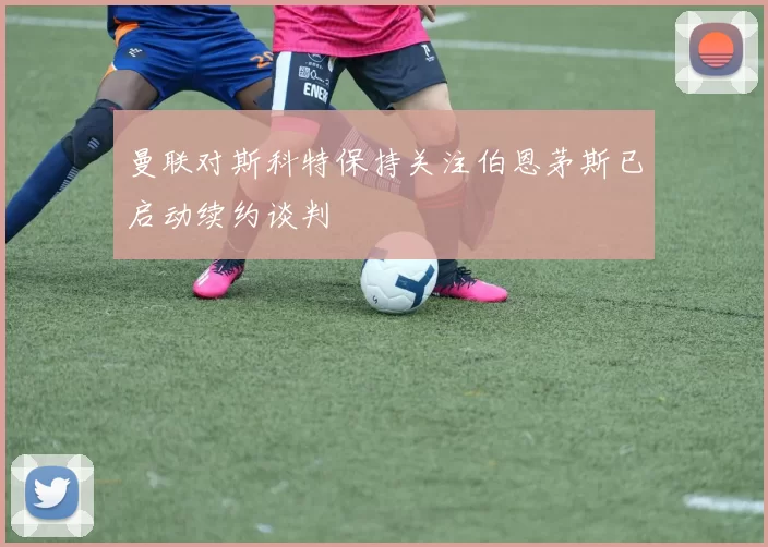 曼联对斯科特保持关注伯恩茅斯已启动续约谈判
