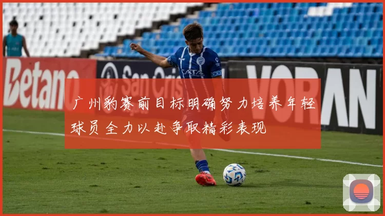 广州豹赛前目标明确努力培养年轻球员全力以赴争取精彩表现