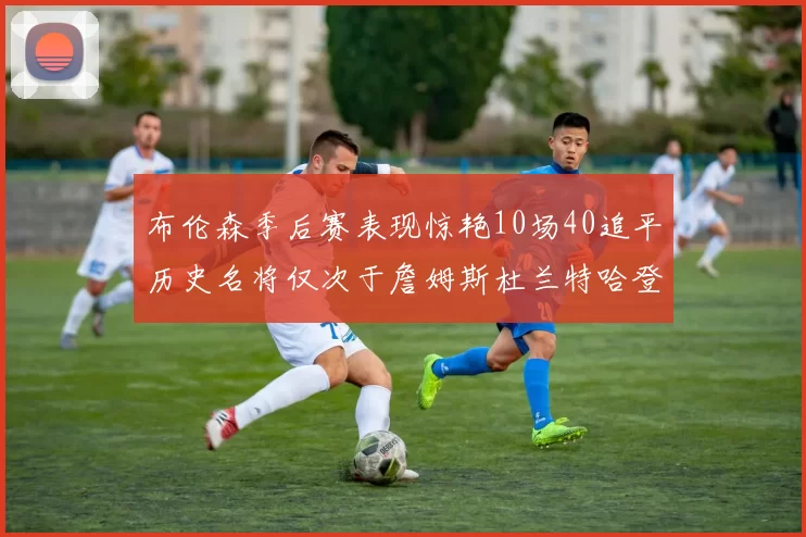 布伦森季后赛表现惊艳10场40追平历史名将仅次于詹姆斯杜兰特哈登