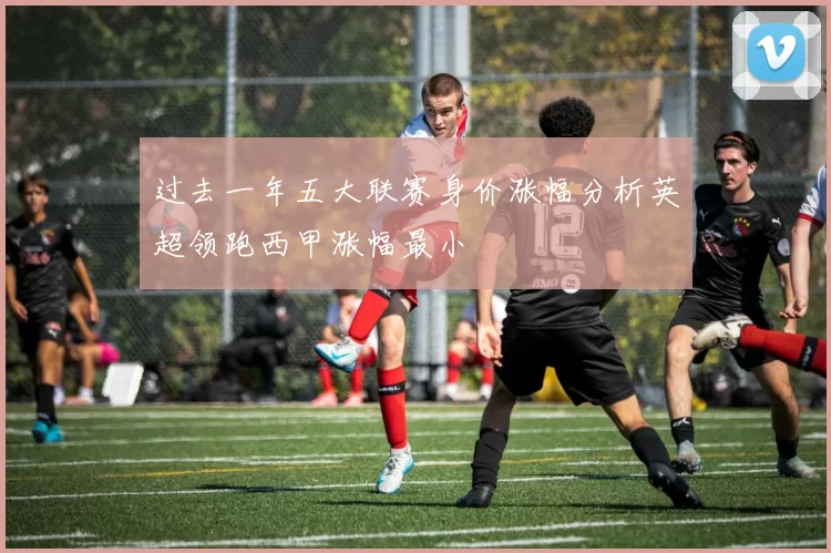 过去一年五大联赛身价涨幅分析英超领跑西甲涨幅最小
