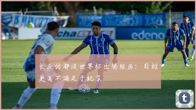长友佑都谈世界杯出场经历：目标更高不满足于纪录