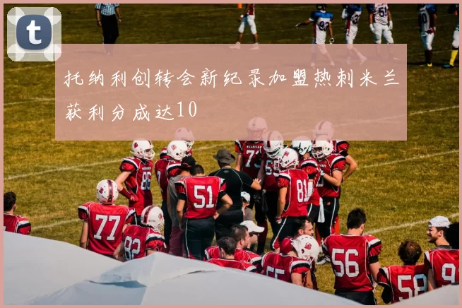 托纳利创转会新纪录加盟热刺米兰获利分成达10