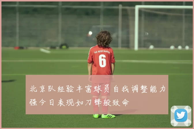 北京队经验丰富球员自我调整能力强今日表现如刀锋般致命