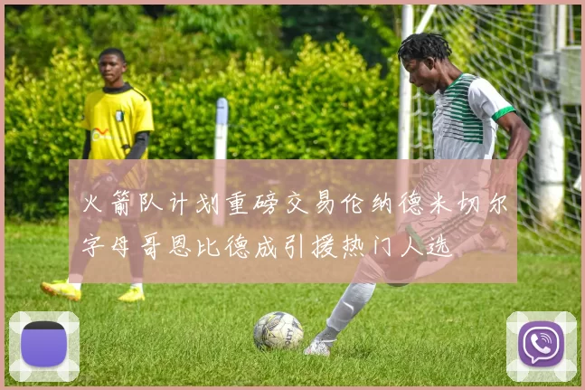 火箭队计划重磅交易伦纳德米切尔字母哥恩比德成引援热门人选