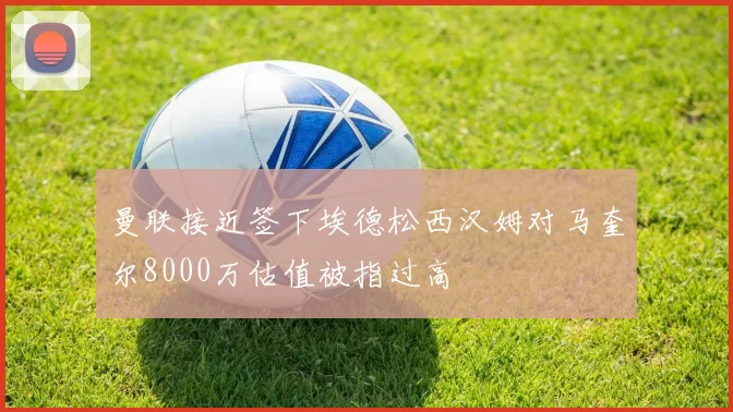 曼联接近签下埃德松西汉姆对马奎尔8000万估值被指过高