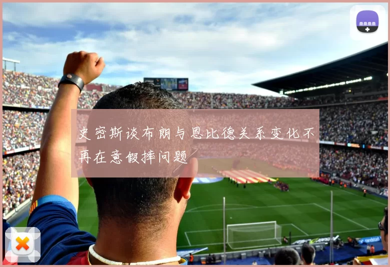 史密斯谈布朗与恩比德关系变化不再在意假摔问题