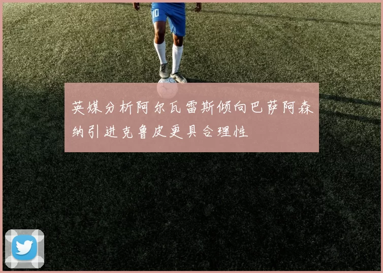 英媒分析阿尔瓦雷斯倾向巴萨阿森纳引进克鲁皮更具合理性