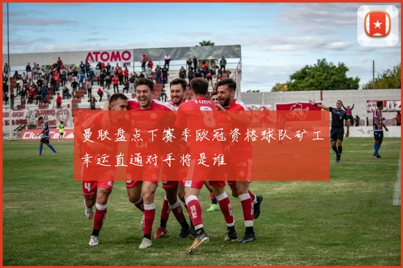 曼联盘点下赛季欧冠资格球队矿工幸运直通对手将是谁