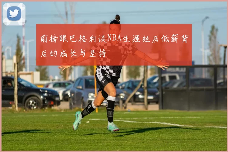 前榜眼巴格利谈NBA生涯经历低薪背后的成长与坚持