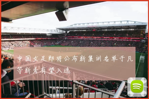 中国女足即将公布新集训名单于凡等新秀有望入选