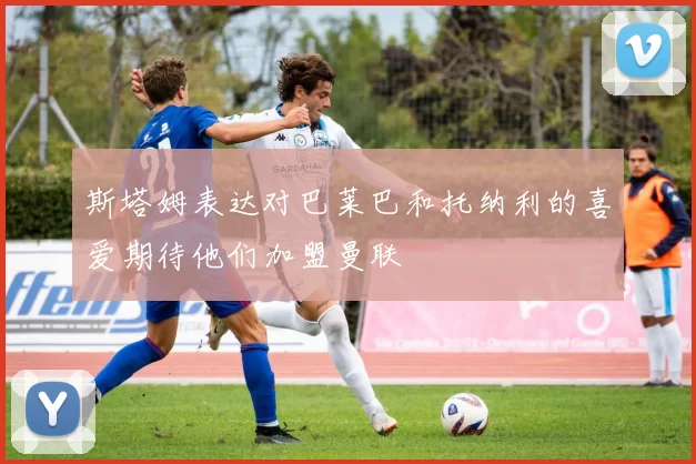 斯塔姆表达对巴莱巴和托纳利的喜爱期待他们加盟曼联