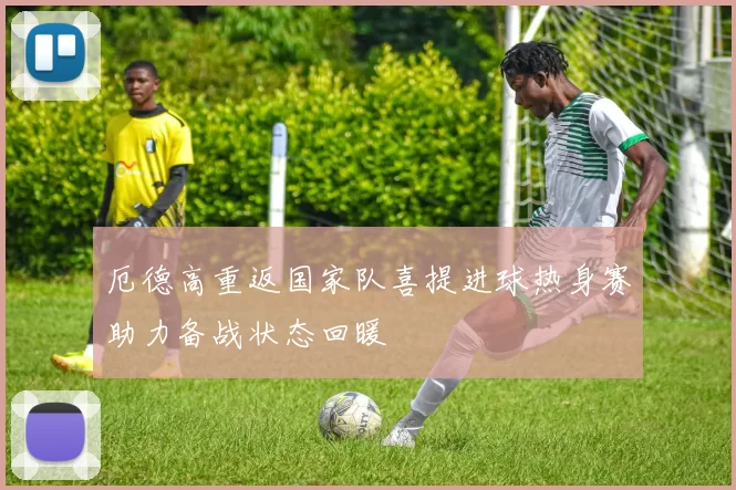 厄德高重返国家队喜提进球热身赛助力备战状态回暖