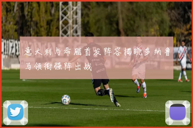 意大利与希腊首发阵容揭晓多纳鲁马领衔强阵出战