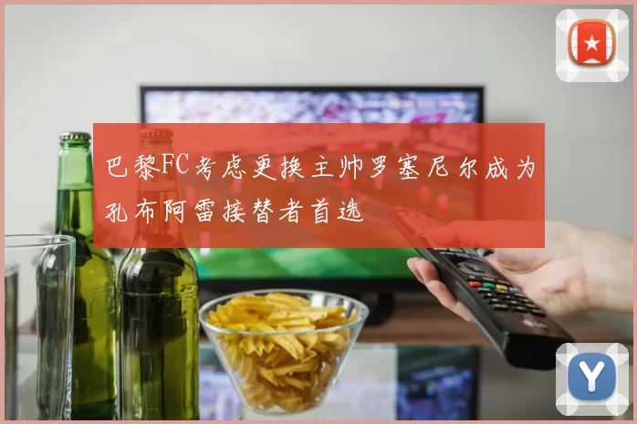 巴黎FC考虑更换主帅罗塞尼尔成为孔布阿雷接替者首选